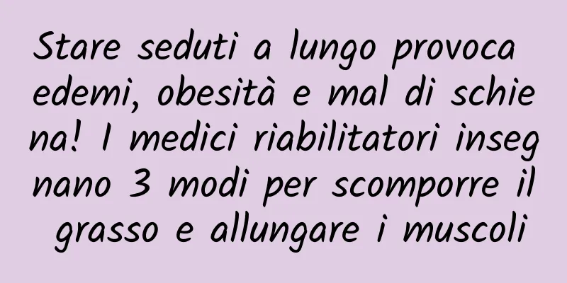 Stare seduti a lungo provoca edemi, obesità e mal di schiena! I medici riabilitatori insegnano 3 modi per scomporre il grasso e allungare i muscoli