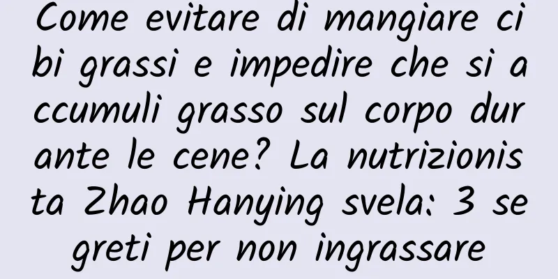 Come evitare di mangiare cibi grassi e impedire che si accumuli grasso sul corpo durante le cene? La nutrizionista Zhao Hanying svela: 3 segreti per non ingrassare