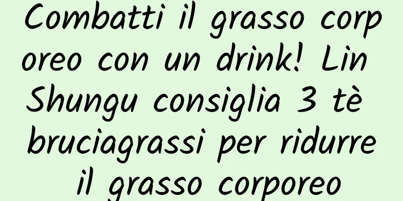 Combatti il ​​grasso corporeo con un drink! Lin Shungu consiglia 3 tè bruciagrassi per ridurre il grasso corporeo