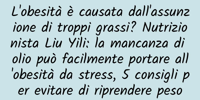 L'obesità è causata dall'assunzione di troppi grassi? Nutrizionista Liu Yili: la mancanza di olio può facilmente portare all'obesità da stress, 5 consigli per evitare di riprendere peso