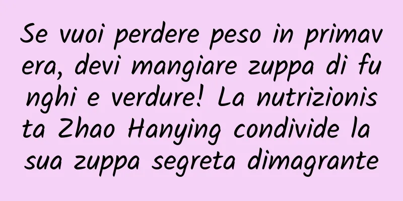 Se vuoi perdere peso in primavera, devi mangiare zuppa di funghi e verdure! La nutrizionista Zhao Hanying condivide la sua zuppa segreta dimagrante