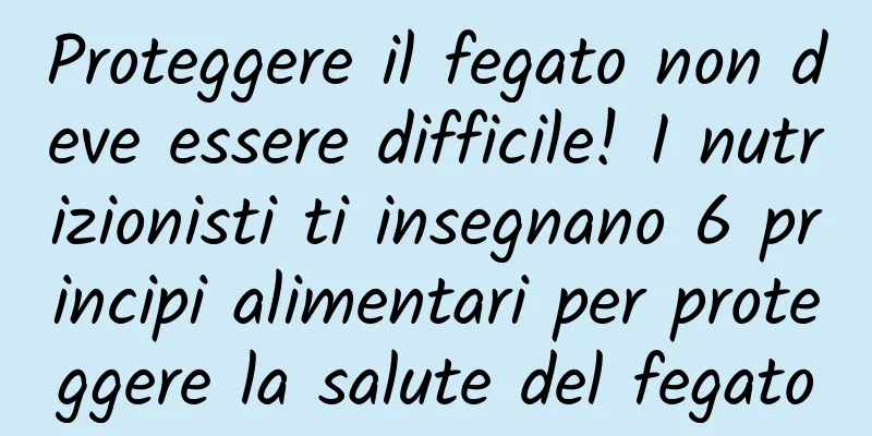 Proteggere il fegato non deve essere difficile! I nutrizionisti ti insegnano 6 principi alimentari per proteggere la salute del fegato