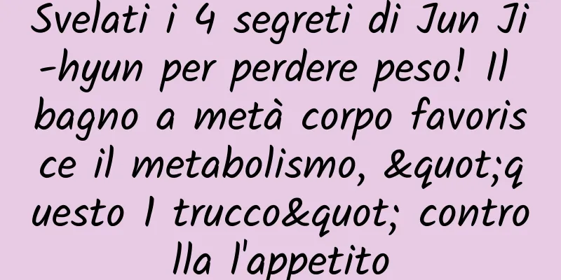 Svelati i 4 segreti di Jun Ji-hyun per perdere peso! Il bagno a metà corpo favorisce il metabolismo, "questo 1 trucco" controlla l'appetito