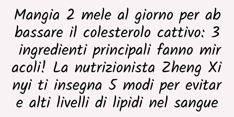 Mangia 2 mele al giorno per abbassare il colesterolo cattivo: 3 ingredienti principali fanno miracoli! La nutrizionista Zheng Xinyi ti insegna 5 modi per evitare alti livelli di lipidi nel sangue