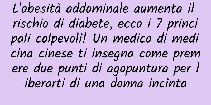 L'obesità addominale aumenta il rischio di diabete, ecco i 7 principali colpevoli! Un medico di medicina cinese ti insegna come premere due punti di agopuntura per liberarti di una donna incinta