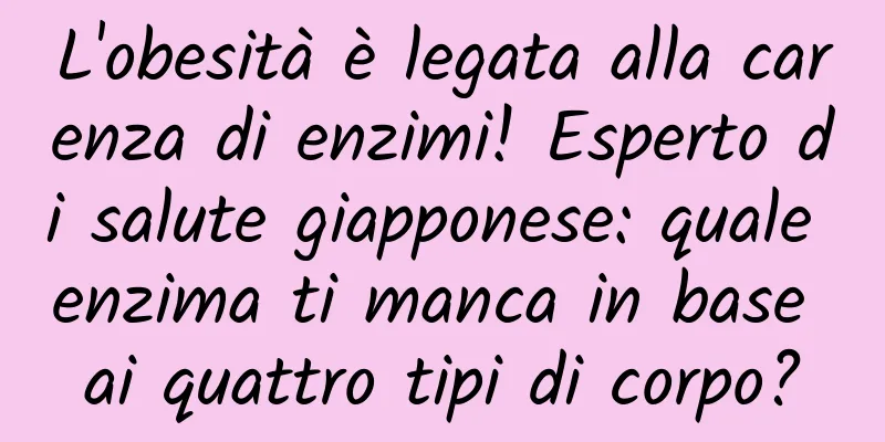 L'obesità è legata alla carenza di enzimi! Esperto di salute giapponese: quale enzima ti manca in base ai quattro tipi di corpo?