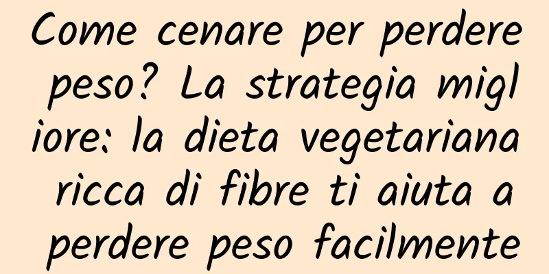 Come cenare per perdere peso? La strategia migliore: la dieta vegetariana ricca di fibre ti aiuta a perdere peso facilmente