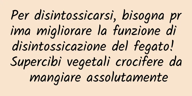 Per disintossicarsi, bisogna prima migliorare la funzione di disintossicazione del fegato! Supercibi vegetali crocifere da mangiare assolutamente