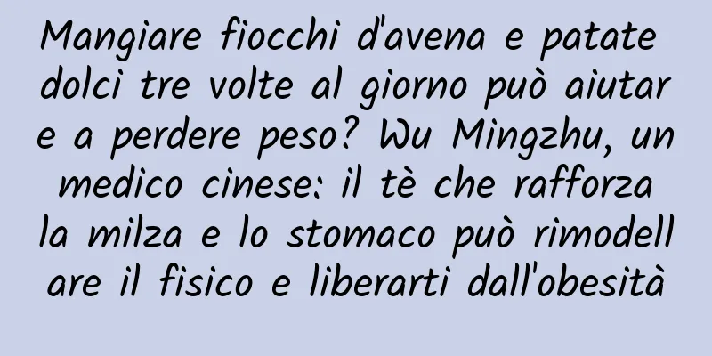 Mangiare fiocchi d'avena e patate dolci tre volte al giorno può aiutare a perdere peso? Wu Mingzhu, un medico cinese: il tè che rafforza la milza e lo stomaco può rimodellare il fisico e liberarti dall'obesità