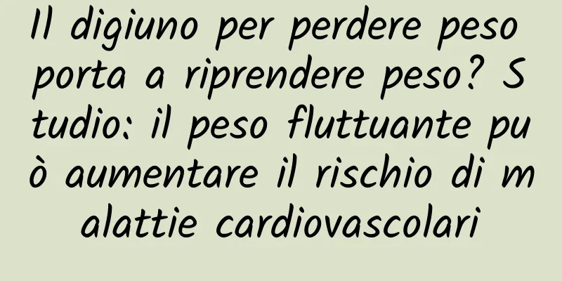 Il digiuno per perdere peso porta a riprendere peso? Studio: il peso fluttuante può aumentare il rischio di malattie cardiovascolari