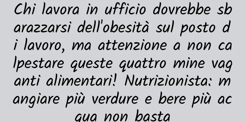 Chi lavora in ufficio dovrebbe sbarazzarsi dell'obesità sul posto di lavoro, ma attenzione a non calpestare queste quattro mine vaganti alimentari! Nutrizionista: mangiare più verdure e bere più acqua non basta