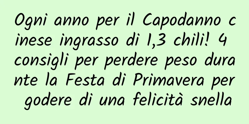 Ogni anno per il Capodanno cinese ingrasso di 1,3 chili! 4 consigli per perdere peso durante la Festa di Primavera per godere di una felicità snella