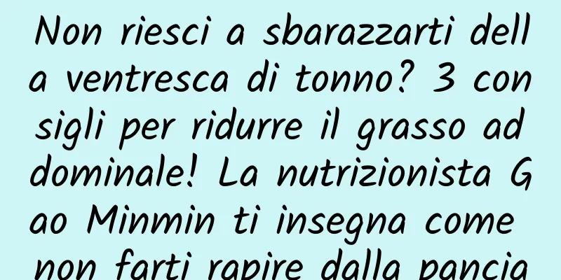 Non riesci a sbarazzarti della ventresca di tonno? 3 consigli per ridurre il grasso addominale! La nutrizionista Gao Minmin ti insegna come non farti rapire dalla pancia