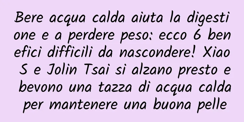 Bere acqua calda aiuta la digestione e a perdere peso: ecco 6 benefici difficili da nascondere! Xiao S e Jolin Tsai si alzano presto e bevono una tazza di acqua calda per mantenere una buona pelle
