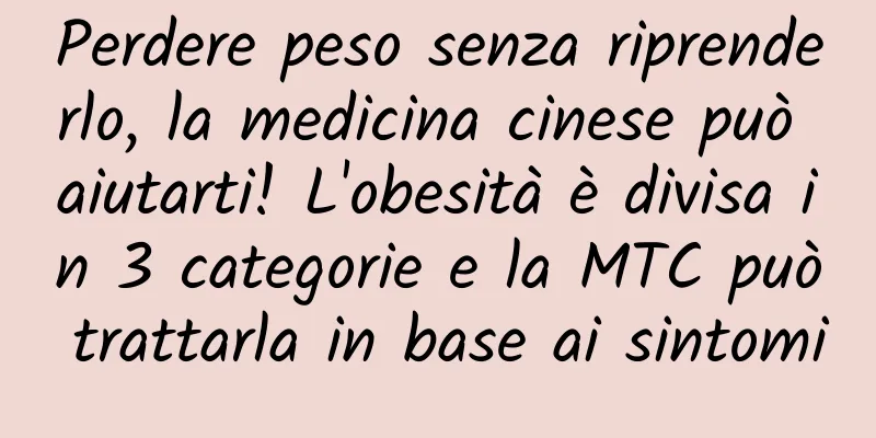 Perdere peso senza riprenderlo, la medicina cinese può aiutarti! L'obesità è divisa in 3 categorie e la MTC può trattarla in base ai sintomi
