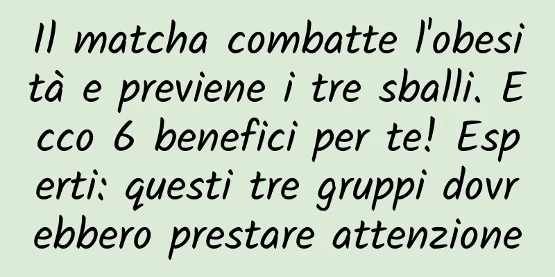 Il matcha combatte l'obesità e previene i tre sballi. Ecco 6 benefici per te! Esperti: questi tre gruppi dovrebbero prestare attenzione