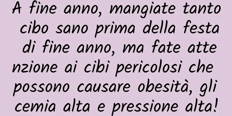 A fine anno, mangiate tanto cibo sano prima della festa di fine anno, ma fate attenzione ai cibi pericolosi che possono causare obesità, glicemia alta e pressione alta!