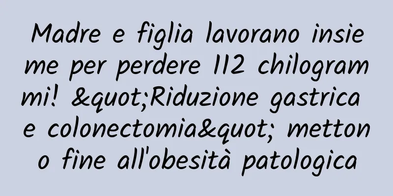 Madre e figlia lavorano insieme per perdere 112 chilogrammi! "Riduzione gastrica e colonectomia" mettono fine all'obesità patologica