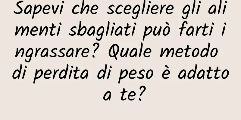 Sapevi che scegliere gli alimenti sbagliati può farti ingrassare? Quale metodo di perdita di peso è adatto a te?