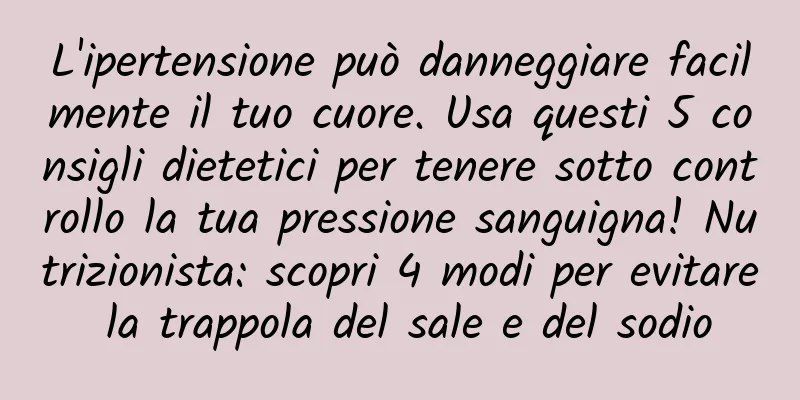 L'ipertensione può danneggiare facilmente il tuo cuore. Usa questi 5 consigli dietetici per tenere sotto controllo la tua pressione sanguigna! Nutrizionista: scopri 4 modi per evitare la trappola del sale e del sodio