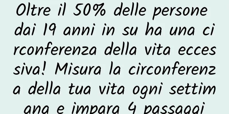 Oltre il 50% delle persone dai 19 anni in su ha una circonferenza della vita eccessiva! Misura la circonferenza della tua vita ogni settimana e impara 4 passaggi
