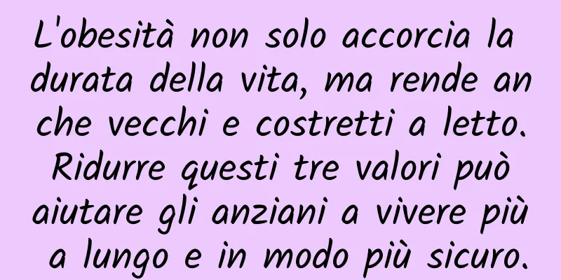 L'obesità non solo accorcia la durata della vita, ma rende anche vecchi e costretti a letto. Ridurre questi tre valori può aiutare gli anziani a vivere più a lungo e in modo più sicuro.