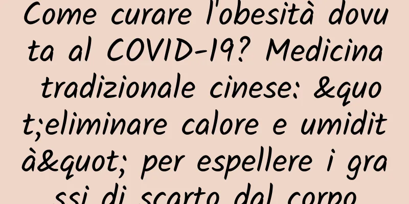 Come curare l'obesità dovuta al COVID-19? Medicina tradizionale cinese: "eliminare calore e umidità" per espellere i grassi di scarto dal corpo