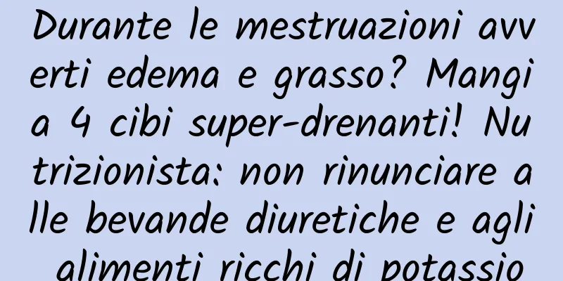 Durante le mestruazioni avverti edema e grasso? Mangia 4 cibi super-drenanti! Nutrizionista: non rinunciare alle bevande diuretiche e agli alimenti ricchi di potassio