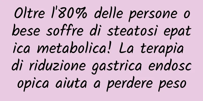 Oltre l'80% delle persone obese soffre di steatosi epatica metabolica! La terapia di riduzione gastrica endoscopica aiuta a perdere peso