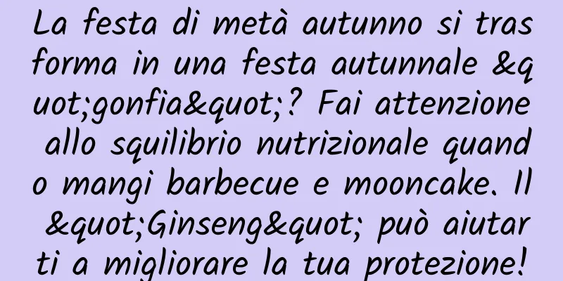 La festa di metà autunno si trasforma in una festa autunnale "gonfia"? Fai attenzione allo squilibrio nutrizionale quando mangi barbecue e mooncake. Il "Ginseng" può aiutarti a migliorare la tua protezione!