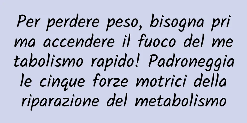 Per perdere peso, bisogna prima accendere il fuoco del metabolismo rapido! Padroneggia le cinque forze motrici della riparazione del metabolismo