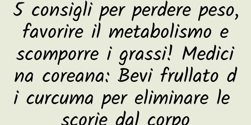 5 consigli per perdere peso, favorire il metabolismo e scomporre i grassi! Medicina coreana: Bevi frullato di curcuma per eliminare le scorie dal corpo