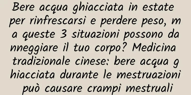 Bere acqua ghiacciata in estate per rinfrescarsi e perdere peso, ma queste 3 situazioni possono danneggiare il tuo corpo? Medicina tradizionale cinese: bere acqua ghiacciata durante le mestruazioni può causare crampi mestruali