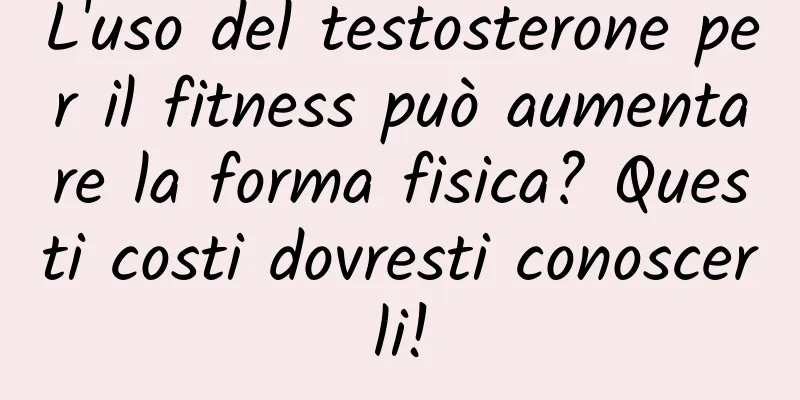 L'uso del testosterone per il fitness può aumentare la forma fisica? Questi costi dovresti conoscerli!