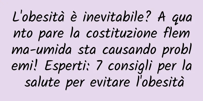 L'obesità è inevitabile? A quanto pare la costituzione flemma-umida sta causando problemi! Esperti: 7 consigli per la salute per evitare l'obesità