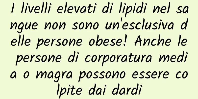 I livelli elevati di lipidi nel sangue non sono un'esclusiva delle persone obese! Anche le persone di corporatura media o magra possono essere colpite dai dardi