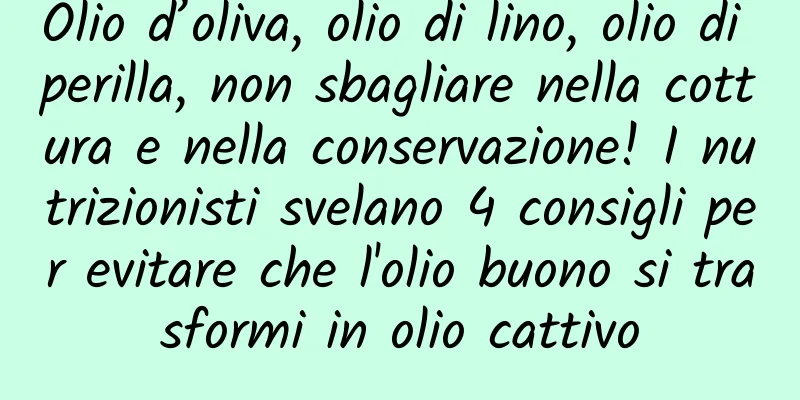 Olio d’oliva, olio di lino, olio di perilla, non sbagliare nella cottura e nella conservazione! I nutrizionisti svelano 4 consigli per evitare che l'olio buono si trasformi in olio cattivo