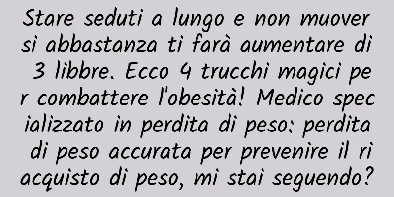Stare seduti a lungo e non muoversi abbastanza ti farà aumentare di 3 libbre. Ecco 4 trucchi magici per combattere l'obesità! Medico specializzato in perdita di peso: perdita di peso accurata per prevenire il riacquisto di peso, mi stai seguendo?