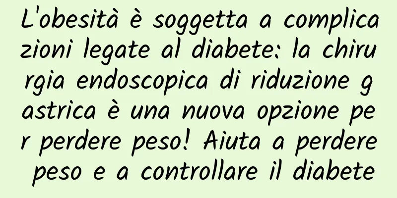 L'obesità è soggetta a complicazioni legate al diabete: la chirurgia endoscopica di riduzione gastrica è una nuova opzione per perdere peso! Aiuta a perdere peso e a controllare il diabete