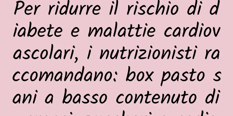 Per ridurre il rischio di diabete e malattie cardiovascolari, i nutrizionisti raccomandano: box pasto sani a basso contenuto di grassi, zuccheri e sodio