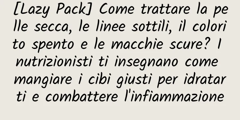 [Lazy Pack] Come trattare la pelle secca, le linee sottili, il colorito spento e le macchie scure? I nutrizionisti ti insegnano come mangiare i cibi giusti per idratarti e combattere l'infiammazione