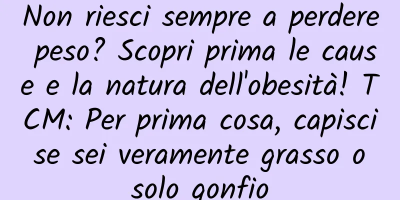 Non riesci sempre a perdere peso? Scopri prima le cause e la natura dell'obesità! TCM: Per prima cosa, capisci se sei veramente grasso o solo gonfio