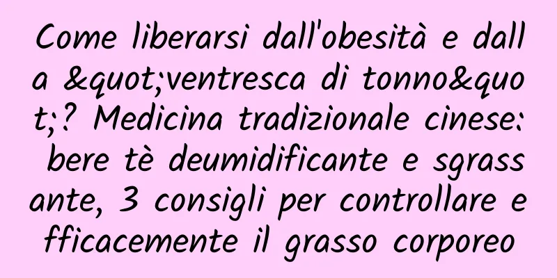 Come liberarsi dall'obesità e dalla "ventresca di tonno"? Medicina tradizionale cinese: bere tè deumidificante e sgrassante, 3 consigli per controllare efficacemente il grasso corporeo
