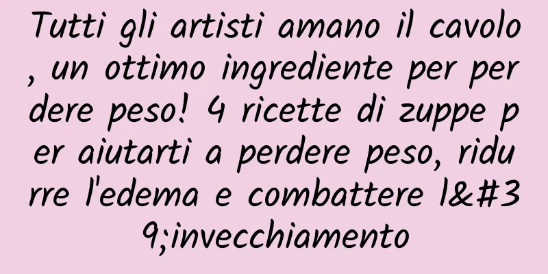 Tutti gli artisti amano il cavolo, un ottimo ingrediente per perdere peso! 4 ricette di zuppe per aiutarti a perdere peso, ridurre l'edema e combattere l'invecchiamento