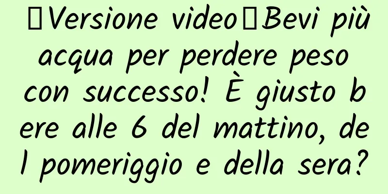 【Versione video】Bevi più acqua per perdere peso con successo! È giusto bere alle 6 del mattino, del pomeriggio e della sera?