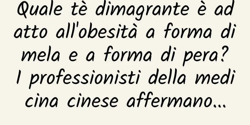 Quale tè dimagrante è adatto all'obesità a forma di mela e a forma di pera? I professionisti della medicina cinese affermano...