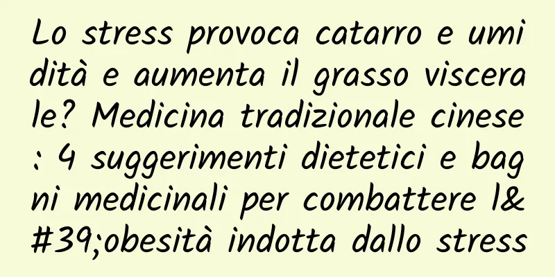Lo stress provoca catarro e umidità e aumenta il grasso viscerale? Medicina tradizionale cinese: 4 suggerimenti dietetici e bagni medicinali per combattere l'obesità indotta dallo stress