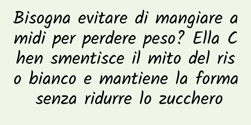 Bisogna evitare di mangiare amidi per perdere peso? Ella Chen smentisce il mito del riso bianco e mantiene la forma senza ridurre lo zucchero