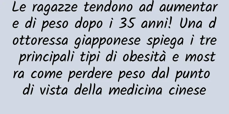 Le ragazze tendono ad aumentare di peso dopo i 35 anni! Una dottoressa giapponese spiega i tre principali tipi di obesità e mostra come perdere peso dal punto di vista della medicina cinese