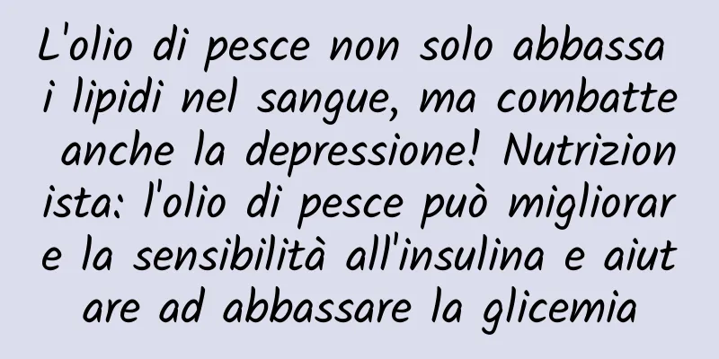 L'olio di pesce non solo abbassa i lipidi nel sangue, ma combatte anche la depressione! Nutrizionista: l'olio di pesce può migliorare la sensibilità all'insulina e aiutare ad abbassare la glicemia